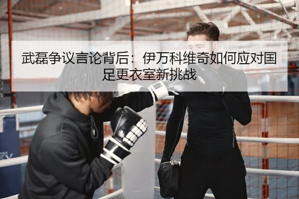 武磊争议言论背后：伊万科维奇如何应对国足更衣室新挑战